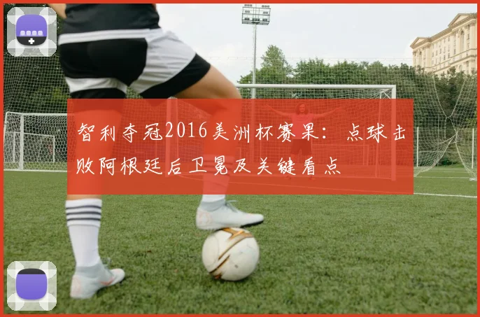 智利夺冠2016美洲杯赛果：点球击败阿根廷后卫冕及关键看点