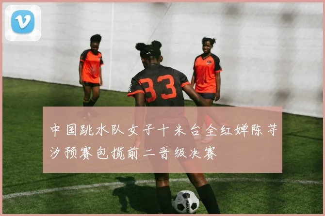 中国跳水队女子十米台全红婵陈芋汐预赛包揽前二晋级决赛