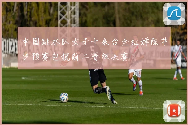中国跳水队女子十米台全红婵陈芋汐预赛包揽前二晋级决赛