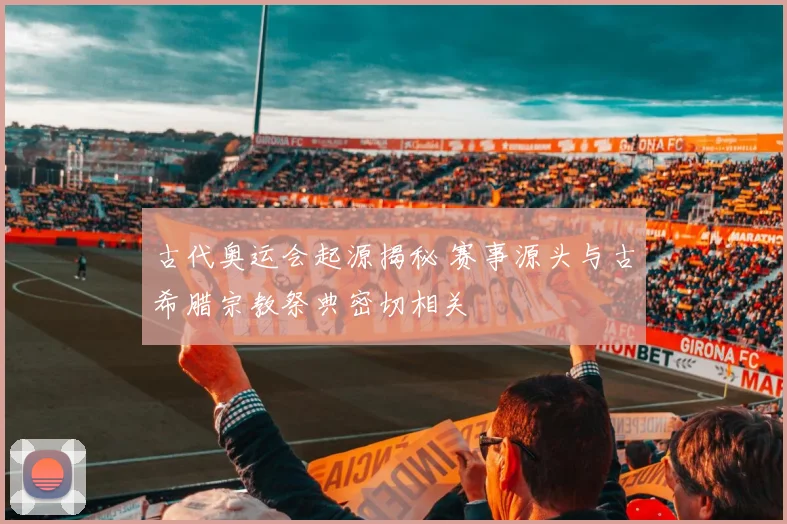 古代奥运会起源揭秘 赛事源头与古希腊宗教祭典密切相关