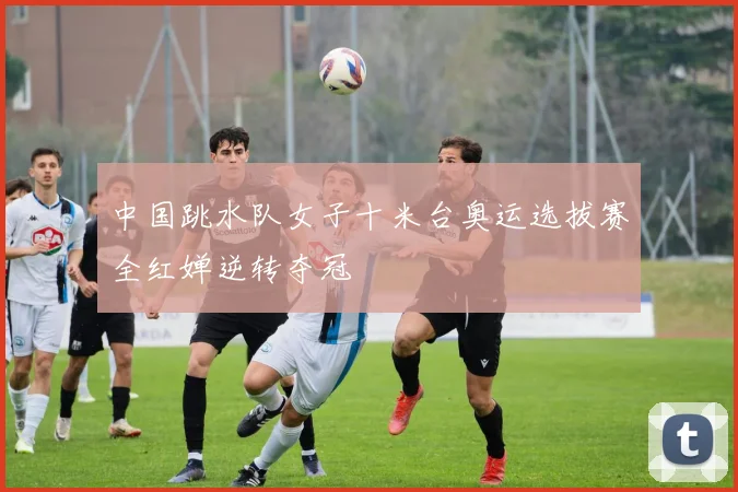 中国跳水队女子十米台奥运选拔赛全红婵逆转夺冠